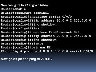 Now configure to R2 as given below
Router>enable
Router#configure terminal
Router(config)#interface serial 0/0/0
Router(config-if)#ip address 30.0.0.2 255.0.0.0
Router(config-if)#no shutdown
Router(config-if)#exit
Router(config)#interface fastEthernet 0/0
Router(config-if)#ip address 20.0.0.1 255.0.0.0
Router(config-if)#no shutdown
Router(config-if)#exit
Router(config)#hostname R2
R2(config)#ip route 0.0.0.0 0.0.0.0 serial 0/0/0
Now go on pc and ping to 20.0.0.2
 