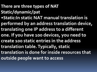 There are three types of NAT
Static/dynamic/pat
•Static:In static NAT manual translation is
performed by an address translation device,
translating one IP address to a different
one. If you have 100 devices, you need to
create 100 static entries in the address
translation table.Typically, static
translation is done for inside resources that
outside people want to access
 