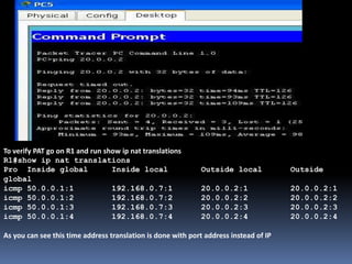 To verify PAT go on R1 and run show ip nat translations
R1#show ip nat translations
Pro Inside global Inside local Outside local Outside
global
icmp 50.0.0.1:1 192.168.0.7:1 20.0.0.2:1 20.0.0.2:1
icmp 50.0.0.1:2 192.168.0.7:2 20.0.0.2:2 20.0.0.2:2
icmp 50.0.0.1:3 192.168.0.7:3 20.0.0.2:3 20.0.0.2:3
icmp 50.0.0.1:4 192.168.0.7:4 20.0.0.2:4 20.0.0.2:4
As you can see this time address translation is done with port address instead of IP
 