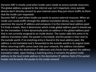 Dynamic NAT is mostly used when inside users needs to access outside resources.
The global address assigned to the internal user isn't important, since outside
devices don't directly connect to your internal users they just return traffic to them
that the inside user requested.
Dynamic NAT is used when inside use wants to access external resource. When an
inside user sends traffic through the address translation device, say a router, it
examines the source IP address and compares it to the internal local address pool.
If it finds a match, then it determines which inside global address pool it should use
for the translation. It then dynamically picks an address in the global address pool
that is not currently assigned to an inside device. The router adds this entry in its
address translation table, the packet is translated, and the packet is then sent to
the outside world. If no matching entry is found in the local address pool, the
address is not translated and is forwarded to the outside world in its original state.
When returning traffic comes back into your network, the address translation
device examines the destination IP addresses and checks them against the address
translation table. Upon finding a matching entry, it converts the global inside
address to the local inside address in the destination IP address field of the packet
header and forwards the packet to the inside network
 