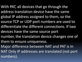 With PAT, all devices that go through the
address translation device have the same
global IP address assigned to them, so the
source TCP or UDP port numbers are used to
differentiate the different connections. If two
devices have the same source port
number, the translation device changes one of
them to ensure uniqueness.
Major difference between NAT and PAT is In
NAT Only IP addresses are translated (not port
numbers).
 