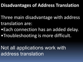 Disadvantages of Address Translation
Three main disadvantage with address
translation are:
•Each connection has an added delay.
•Troubleshooting is more difficult.
Not all applications work with
address translation
 