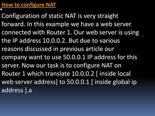 How to configure NAT
Configuration of static NAT is very straight
forward. In this example we have a web server
connected with Router 1. Our web server is using
the IP address 10.0.0.2. But due to various
reasons discussed in previous article our
company want to use 50.0.0.1 IP address for this
server. Now our task is to configure NAT on
Router 1 which translate 10.0.0.2 [ inside local
web server address] to 50.0.0.1 [ inside global ip
address ].a
 