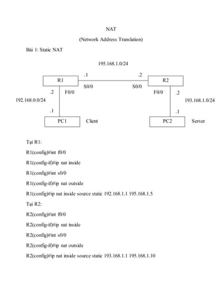 NAT
(Network Address Translation)
Bài 1: Static NAT
Tại R1:
R1(config)#int f0/0
R1(config-if)#ip nat inside
R1(config)#int s0/0
R1(config-if)#ip nat outside
R1(config)#ip nat inside source static 192.168.1.1 195.168.1.5
Tại R2:
R2(config)#int f0/0
R2(config-if)#ip nat inside
R2(config)#int s0/0
R2(config-if)#ip nat outside
R2(config)#ip nat inside source static 193.168.1.1 195.168.1.10
R1
PC1
R2
PC2
195.168.1.0/24
.1 .2
S0/0
F0/0
S0/0
192.168.0.0/24 193.168.1.0/24
F0/0.2
.1
.2
.1
ServerClient
 