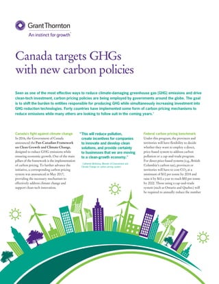 Canada targets GHGs
with new carbon policies
Federal carbon pricing benchmark
Under this program, the provinces and
territories will have flexibility to decide
whether they want to employ a direct,
price-based system to address carbon
pollution or a cap-and-trade program.
For direct price-based systems (e.g., British
Columbia’s carbon tax), provinces or
territories will have to cost CO2 at a
minimum of $10 per tonne by 2018 and
raise it by $10 a year to reach $50 per tonne
by 2022. Those using a cap-and-trade
system (such as Ontario and Quebec) will
be required to annually reduce the number
Canada’s fight against climate change
In 2016, the Government of Canada
announced the Pan-Canadian Framework
on Clean Growth and Climate Change,
designed to reduce GHG emissions while
ensuring economic growth. One of the main
pillars of the framework is the implementation
of carbon pricing. To further advance the
initiative, a corresponding carbon pricing
system was announced in May 2017,
providing the necessary mechanism to
effectively address climate change and
support clean-tech innovation.
Seen as one of the most effective ways to reduce climate-damaging greenhouse gas (GHG) emissions and drive
clean-tech investment, carbon pricing policies are being employed by governments around the globe. The goal
is to shift the burden to entities responsible for producing GHG while simultaneously increasing investment into
GHG reduction technologies. Forty countries have implemented some form of carbon pricing mechanisms to
reduce emissions while many others are looking to follow suit in the coming years.1
“	This will reduce pollution,
create incentives for companies
to innovate and develop clean
solutions, and provide certainty
to businesses that we are moving
to a clean-growth economy."
- Catherine McKenna, Minister of Environment and
Climate Change on carbon pricing system
 