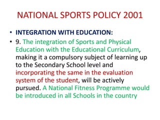 NATIONAL SPORTS POLICY 2001
• INTEGRATION WITH EDUCATION:
• 9. The integration of Sports and Physical
Education with the Educational Curriculum,
making it a compulsory subject of learning up
to the Secondary School level and
incorporating the same in the evaluation
system of the student, will be actively
pursued. A National Fitness Programme would
be introduced in all Schools in the country
 