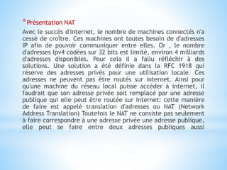 *Présentation NAT
Avec le succès d'internet, le nombre de machines connectés n'a
cessé de croître. Ces machines ont toutes besoin de d'adresses
IP afin de pouvoir communiquer entre elles. Or , le nombre
d'adresses Ipv4 codées sur 32 bits est limité, environ 4 milliards
d'adresses disponibles. Pour cela il a fallu réfléchir à des
solutions. Une solution a été définie dans la RFC 1918 qui
réserve des adresses privés pour une utilisation locale. Ces
adresses ne peuvent pas être routés sur internet. Ainsi pour
qu'une machine du réseau local puisse accéder à internet, il
faudrait que son adresse privée soit remplacé par une adresse
publique qui elle peut être routée sur internet: cette manière
de faire est appelé translation d'adresses ou NAT (Network
Address Translation) Toutefois le NAT ne consiste pas seulement
à faire correspondre à une adresse privée une adresse publique,
elle peut se faire entre deux adresses publiques aussi
 