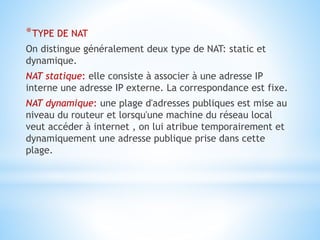 *TYPE DE NAT
On distingue généralement deux type de NAT: static et
dynamique.
NAT statique: elle consiste à associer à une adresse IP
interne une adresse IP externe. La correspondance est fixe.
NAT dynamique: une plage d'adresses publiques est mise au
niveau du routeur et lorsqu'une machine du réseau local
veut accéder à internet , on lui atribue temporairement et
dynamiquement une adresse publique prise dans cette
plage.
 