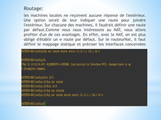 Routage:
les machines locales ne reçoivent aucune réponse de l'extérieur.
Une option serait de leur indiquer une route pour joindre
l'extérieur. Sur chacune des machines, il faudrait définir une route
par défaut.Comme nous nous intéressons au NAT, nous allons
profiter d'un de ces avantages. En effet, avec le NAT, on est plus
obligé d'établir un e route par défaut. Sur le routeurNat, il faut
définir le mappage statique et préciser les interfaces concernées
 