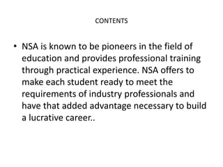 CONTENTS
• NSA is known to be pioneers in the field of
education and provides professional training
through practical experience. NSA offers to
make each student ready to meet the
requirements of industry professionals and
have that added advantage necessary to build
a lucrative career..
 