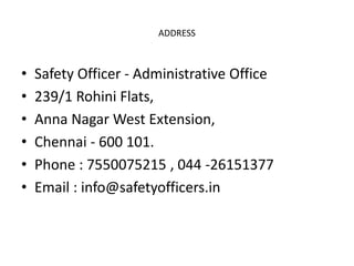 ADDRESS
• Safety Officer - Administrative Office
• 239/1 Rohini Flats,
• Anna Nagar West Extension,
• Chennai - 600 101.
• Phone : 7550075215 , 044 -26151377
• Email : info@safetyofficers.in
 