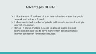 Advantages Of NAT
 It hide the real IP address of your internal network from the public
network and act as a firewall.
 It allows unlimited number of private addresss to access the single
internet connection.
 Hence , it allows multiple devices to access single internet
connection.It helps you to save money from buyimg multiple
internet connection for multiple devices.
 