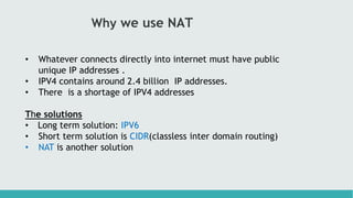 Why we use NAT
• Whatever connects directly into internet must have public
unique IP addresses .
• IPV4 contains around 2.4 billion IP addresses.
• There is a shortage of IPV4 addresses
The solutions
• Long term solution: IPV6
• Short term solution is CIDR(classless inter domain routing)
• NAT is another solution
 