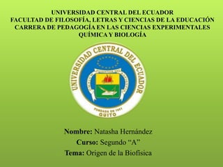 UNIVERSIDAD CENTRAL DEL ECUADOR
FACULTAD DE FILOSOFÍA, LETRAS Y CIENCIAS DE LA EDUCACIÓN
CARRERA DE PEDAGOGÍA EN LAS CIENCIAS EXPERIMENTALES
QUÍMICAY BIOLOGÍA
- Nombre: Natasha Hernández
- Curso: Segundo “A”
- Tema: Origen de la Biofísica
 