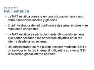 Tipos de NAT
NAT estática
 La NAT estática consiste en una asignación uno a uno
entre direcciones locales y globales.
 El administrador de red configura estas asignaciones y se
mantienen constantes.
 La NAT estática es particularmente útil cuando se tiene
que poder acceder a los servidores alojados en la red
interna desde la red externa.
 Un administrador de red puede acceder mediante SSH a
un servidor en la red interna al indicarle a su cliente SSH
la dirección global interna correcta.
 