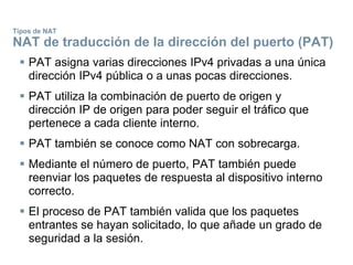 Tipos de NAT
NAT de traducción de la dirección del puerto (PAT)
 PAT asigna varias direcciones IPv4 privadas a una única
dirección IPv4 pública o a unas pocas direcciones.
 PAT utiliza la combinación de puerto de origen y
dirección IP de origen para poder seguir el tráfico que
pertenece a cada cliente interno.
 PAT también se conoce como NAT con sobrecarga.
 Mediante el número de puerto, PAT también puede
reenviar los paquetes de respuesta al dispositivo interno
correcto.
 El proceso de PAT también valida que los paquetes
entrantes se hayan solicitado, lo que añade un grado de
seguridad a la sesión.
 