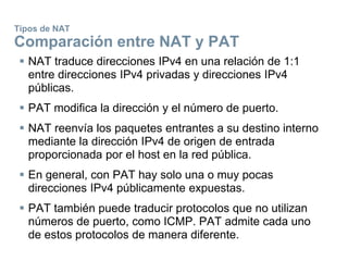 Tipos de NAT
Comparación entre NAT y PAT
 NAT traduce direcciones IPv4 en una relación de 1:1
entre direcciones IPv4 privadas y direcciones IPv4
públicas.
 PAT modifica la dirección y el número de puerto.
 NAT reenvía los paquetes entrantes a su destino interno
mediante la dirección IPv4 de origen de entrada
proporcionada por el host en la red pública.
 En general, con PAT hay solo una o muy pocas
direcciones IPv4 públicamente expuestas.
 PAT también puede traducir protocolos que no utilizan
números de puerto, como ICMP. PAT admite cada uno
de estos protocolos de manera diferente.
 