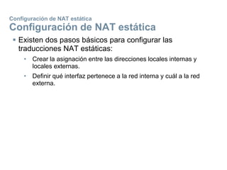 Configuración de NAT estática
Configuración de NAT estática
 Existen dos pasos básicos para configurar las
traducciones NAT estáticas:
• Crear la asignación entre las direcciones locales internas y
locales externas.
• Definir qué interfaz pertenece a la red interna y cuál a la red
externa.
 