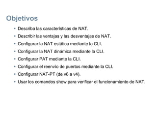 Objetivos
 Describa las características de NAT.
 Describir las ventajas y las desventajas de NAT.
 Configurar la NAT estática mediante la CLI.
 Configurar la NAT dinámica mediante la CLI.
 Configurar PAT mediante la CLI.
 Configurar el reenvío de puertos mediante la CLI.
 Configurar NAT-PT (de v6 a v4).
 Usar los comandos show para verificar el funcionamiento de NAT.
 