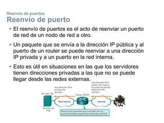 Reenvío de puertos
Reenvío de puerto
 El reenvío de puertos es el acto de reenviar un puerto
de red de un nodo de red a otro.
 Un paquete que se envía a la dirección IP pública y al
puerto de un router se puede reenviar a una dirección
IP privada y a un puerto en la red interna.
 Esto es útil en situaciones en las que los servidores
tienen direcciones privadas a las que no se puede
llegar desde las redes externas.
 