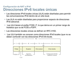 Configuración de NAT e IPv6
Direcciones IPv6 locales únicas
 Las direcciones IPv6 locales únicas (ULA) están diseñadas para permitir
las comunicaciones IPv6 dentro de un sitio local.
 Las ULA no están diseñadas para proporcionar espacio de direcciones
IPv6 adicional.
 Las ULA tienen el prefijo FC00::/7, lo que deriva en un primer rango de
hextetos que va de FC00 a FDFF.
 Las direcciones locales únicas se definen en RFC 4193.
 Las ULA también se conocen como direcciones IPv6 locales (que no se
deben confundir con las direcciones IPv6 link-local).
 
