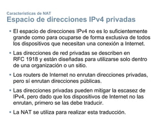 Características de NAT
Espacio de direcciones IPv4 privadas
 El espacio de direcciones IPv4 no es lo suficientemente
grande como para ocuparse de forma exclusiva de todos
los dispositivos que necesitan una conexión a Internet.
 Las direcciones de red privadas se describen en
RFC 1918 y están diseñadas para utilizarse solo dentro
de una organización o un sitio.
 Los routers de Internet no enrutan direcciones privadas,
pero sí enrutan direcciones públicas.
 Las direcciones privadas pueden mitigar la escasez de
IPv4, pero dado que los dispositivos de Internet no las
enrutan, primero se las debe traducir.
 La NAT se utiliza para realizar esta traducción.
 