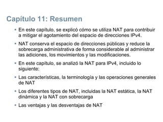 Capítulo 11: Resumen
 En este capítulo, se explicó cómo se utiliza NAT para contribuir
a mitigar el agotamiento del espacio de direcciones IPv4.
 NAT conserva el espacio de direcciones públicas y reduce la
sobrecarga administrativa de forma considerable al administrar
las adiciones, los movimientos y las modificaciones.
 En este capítulo, se analizó la NAT para IPv4, incluido lo
siguiente:
 Las características, la terminología y las operaciones generales
de NAT
 Los diferentes tipos de NAT, incluidas la NAT estática, la NAT
dinámica y la NAT con sobrecarga
 Las ventajas y las desventajas de NAT
 