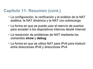 Capítulo 11: Resumen (cont.)
 La configuración, la verificación y el análisis de la NAT
estática, la NAT dinámica y la NAT con sobrecarga
 La forma en que se puede usar el reenvío de puertos
para acceder a los dispositivos internos desde Internet
 La resolución de problemas de NAT mediante los
comandos show y debug
 La forma en que se utiliza NAT para IPv6 para traducir
entre direcciones IPv6 y direcciones IPv4
 