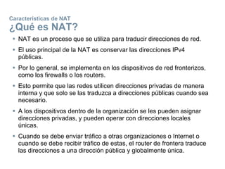Características de NAT
¿Qué es NAT?
 NAT es un proceso que se utiliza para traducir direcciones de red.
 El uso principal de la NAT es conservar las direcciones IPv4
públicas.
 Por lo general, se implementa en los dispositivos de red fronterizos,
como los firewalls o los routers.
 Esto permite que las redes utilicen direcciones privadas de manera
interna y que solo se las traduzca a direcciones públicas cuando sea
necesario.
 A los dispositivos dentro de la organización se les pueden asignar
direcciones privadas, y pueden operar con direcciones locales
únicas.
 Cuando se debe enviar tráfico a otras organizaciones o Internet o
cuando se debe recibir tráfico de estas, el router de frontera traduce
las direcciones a una dirección pública y globalmente única.
 