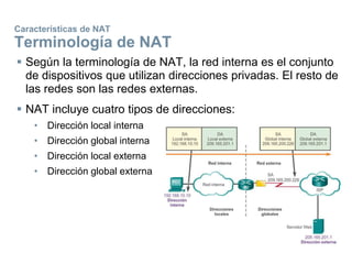 Características de NAT
Terminología de NAT
 Según la terminología de NAT, la red interna es el conjunto
de dispositivos que utilizan direcciones privadas. El resto de
las redes son las redes externas.
 NAT incluye cuatro tipos de direcciones:
• Dirección local interna
• Dirección global interna
• Dirección local externa
• Dirección global externa
 