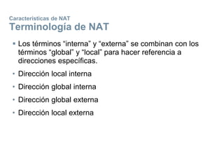Características de NAT
Terminología de NAT
 Los términos “interna” y “externa” se combinan con los
términos “global” y “local” para hacer referencia a
direcciones específicas.
• Dirección local interna
• Dirección global interna
• Dirección global externa
• Dirección local externa
 