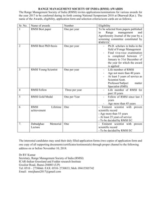 RANGE MANAGEMENT SOCIETY OF INDIA (RMSI) AWARDS
The Range Management Society of India (RMSI) invites applications/nominations for various awards for
the year 2017 to be conferred during its forth coming National Symposium 2018 at Dharwad (Kar.). The
name of the Awards, eligibility, application form and selection criteria/score cards are as follows;
Sr. No. Name of awards Number Eligibility
1 RMSI Best paper One per year To be selected from papers published
in Range management and
Agroforestry Journal of the year by a
screening committee constituted by
RMSI EC.
2 RMSI Best PhD thesis One per year - Ph.D. scholars in India in the
field of Forage Management
- Final viva-voce examination
is completed between 1st
January to 31st December of
the year for which the award
is applied
3 RMSI Young Scientist One per year - Life member of RMSI
- Age not more than 40 years
- At least 5 years of service as
Scientist/Asstt.
Professor/Subject matter
Specialist (SMS)
4 RMSI Fellow Three per year - Life member of RMSI for
past 10 years
5 RMSI Gold Medal One per Year - Fellow of RMSI since last 3
years
- Age more than 45 years
6 RMSI Lifetime
achievement
One - Eminent scientist with proven
scientific record
- Age more than 55 years
- At least 25 years of service
- To be decided by RMSI EC
7. Dabadghao Memorial
Lecture
One - Eminent scientist with proven
scientific record
- To be decided by RMSI EC
The interested candidates may send their duly filled application forms (two copies of application form and
one copy of all supporting documents/certificates/testimonials) through proper channel to the following
address on or before November 10, 2018.
Dr RV Kumar
Secretary, Range Management Society of India (RMSI)
ICAR-Indian Grassland and Fodder research Institute
Gwalior Road, Jhansi-284003 (UP)
Tel: 0510 – 2730666: FAX: 0510- 2730833; Mob. 09415505742
Email: rmsijhansi2017@gmail.com
 