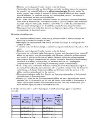 The router receives the packet from the computer on the stub domain.•
After checking the routing table and the verification process for translation to occur, the router saves
the computer's non−routable IP address to an address translation table. The router replaces the
sending computer's non−routable IP address with the first available IP address out of the range of
unique IP addresses. The translation table now has a mapping of the computer's non−routable IP
address matched with one of the unique IP addresses.
•
When a packet comes back from the destination computer, the router checks the destination address
on the packet. It then looks in the address translation table to see which computer on the stub domain
the packet belongs to. It changes the destination address to the one saved in the address translation
table and sends it to that computer. If it doesn't find a match in the table, it drops the packet.
•
The computer receives the packet from the router and the process repeats as long as the computer is
communicating with the external system.
•
Here's how overloading works:
An internal network (stub domain) has been set up with non−routable IP addresses that were not
specifically allocated to that company by IANA.
•
The company sets up a router with NAT enabled. The router has a unique IP address given to the
company by IANA.
•
A computer on the stub domain attempts to connect to a computer outside the network, such as a Web
server.
•
The router receives the packet from the computer on the stub domain.•
After routing and verifying the packet for translation, the router saves the computer's non−routable IP
address and port number to an address translation table. The router replaces the sending computer's
non−routable IP address with the router's IP address. The router replaces the sending computer's
source port with the port number that matches where the router saved the sending computer's address
information in the address translation table. The translation table now has a mapping of the
computer's non−routable IP address and port number along with the router's IP address.
•
When a packet comes back from the destination computer, the router checks the destination port on
the packet. It then looks in the address translation table to see which computer on the stub domain the
packet belongs to. It changes the destination address and destination port to the one saved in the
address translation table and sends it to that computer.
•
The computer receives the packet from the router and the process repeats as long as the computer is
communicating with the external system.
•
Since the NAT router now has the computer's source address and source port saved to the address
translation table, it will continue to use that same port number for the duration of the connection. A
timer is reset each time the router accesses an entry in the table. If the entry is not accessed again
before the timer expires, the entry is removed from the table.
•
Look at the following table to see how the computers on a stub domain might appear to any external
networks:
Source
Computer
Source
Computer's
IP Address
Source
Computer's
Port
NAT Router's
IP Address
NAT
Router's
Assigned
Port
Number
A
192.168.32.10 400 215.37.32.203 1
B
192.168.32.13 50 215.37.32.203 2
C
192.168.32.15 3750 215.37.32.203 3
D
192.168.32.18 206 215.37.32.203 4
 