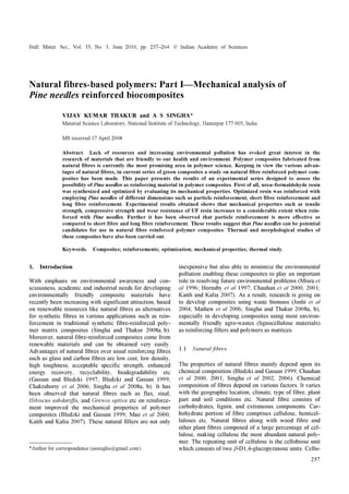 Bull. Mater. Sci., Vol. 33, No. 3, June 2010, pp. 257–264. © Indian Academy of Sciences.
257
Natural fibres-based polymers: Part I—Mechanical analysis of
Pine needles reinforced biocomposites
VIJAY KUMAR THAKUR and A S SINGHA*
Material Science Laboratory, National Institute of Technology, Hamirpur 177 005, India
MS received 17 April 2008
Abstract. Lack of resources and increasing environmental pollution has evoked great interest in the
research of materials that are friendly to our health and environment. Polymer composites fabricated from
natural fibres is currently the most promising area in polymer science. Keeping in view the various advan-
tages of natural fibres, in current series of green composites a study on natural fibre reinforced polymer com-
posites has been made. This paper presents the results of an experimental series designed to assess the
possibility of Pine needles as reinforcing material in polymer composites. First of all, urea–formaldehyde resin
was synthesized and optimized by evaluating its mechanical properties. Optimized resin was reinforced with
employing Pine needles of different dimensions such as particle reinforcement, short fibre reinforcement and
long fibre reinforcement. Experimental results obtained shows that mechanical properties such as tensile
strength, compressive strength and wear resistance of UF resin increases to a considerable extent when rein-
forced with Pine needles. Further it has been observed that particle reinforcement is more effective as
compared to short fibre and long fibre reinforcement. These results suggest that Pine needles can be potential
candidates for use in natural fibre reinforced polymer composites. Thermal and morphological studies of
these composites have also been carried out.
Keywords. Composites; reinforcements; optimization; mechanical properties; thermal study.
1. Introduction
With emphasis on environmental awareness and con-
sciousness, academic and industrial needs for developing
environmentally friendly composite materials have
recently been increasing with significant attraction, based
on renewable resources like natural fibres as alternatives
for synthetic fibres in various applications such as rein-
forcement in traditional synthetic fibre-reinforced poly-
mer matrix composites (Singha and Thakur 2008a, b).
Moreover, natural fibre-reinforced composites come from
renewable materials and can be obtained very easily.
Advantages of natural fibres over usual reinforcing fibres
such as glass and carbon fibres are low cost, low density,
high toughness, acceptable specific strength, enhanced
energy recovery, recyclability, biodegradability etc
(Gassan and Bledzki 1997; Bledzki and Gassan 1999;
Chakraborty et al 2006; Singha et al 2008a, b). It has
been observed that natural fibres such as flax, sisal,
Hibiscus sabdariffa, and Grewia optiva etc on reinforce-
ment improved the mechanical properties of polymer
composites (Bledzki and Gassan 1999; Mao et al 2000;
Kaith and Kalia 2007). These natural fillers are not only
inexpensive but also able to minimize the environmental
pollution enabling these composites to play an important
role in resolving future environmental problems (Misra et
al 1996; Hornsby et al 1997; Chauhan et al 2000, 2001;
Kaith and Kalia 2007). As a result, research is going on
to develop composites using waste biomass (Joshi et al
2004; Mathew et al 2006; Singha and Thakur 2008a, b),
especially in developing composites using most environ-
mentally friendly agro-wastes (lignocellulose materials)
as reinforcing fillers and polymers as matrices.
1.1 Natural fibres
The properties of natural fibres mainly depend upon its
chemical composition (Bledzki and Gassan 1999; Chauhan
et al 2000, 2001; Singha et al 2002, 2006). Chemical
composition of fibres depend on various factors. It varies
with the geographic location, climate, type of fibre, plant
part and soil conditions etc. Natural fibre consists of
carbohydrates, lignin, and extraneous components. Car-
bohydrate portion of fibre comprises cellulose, hemicel-
luloses etc. Natural fibres along with wood fibre and
other plant fibres composed of a large percentage of cel-
lulose, making cellulose the most abundant natural poly-
mer. The repeating unit of cellulose is the cellobiose unit
which consists of two β-D1,4-glucopyranose units. Cellu-*Author for correspondence (assingha@gmail.com)
 