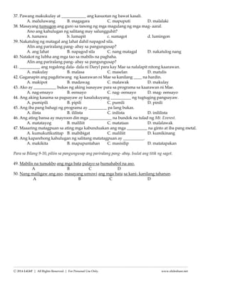 ---------------------------------------------------------------------------------------------------------------------
Ⓒ 2015 LiGhT | All Rights Reserved. | For Personal Use Only. www.slideshare.net
makapanood.
A. malaking B. malapit na C. mahabang D. malapad na
37. Pawang makukulay at ____________ ang kasuotan ng bawat kasali.
A. maluluwang B. magagara C. mapuputi D. malalaki
38. Masayang tumugon ang guro sa tanong ng mga magulang ng mga mag- aaral.
Ano ang kahulugan ng salitang may salungguhit?
A. tumawa b. lumapit c. sumagot d. lumingon
39. Nakatulog ng matagal ang lahat dahil napagod sila.
Alin ang pariralang pang- abay sa pangungusap?
A. ang lahat B. napagod sila C. nang matagal D. nakatulog nang
40. Natakot ng lubha ang mga tao sa mabilis na pagbaha.
Alin ang pariralang pang- abay sa pangungusap?
41. __________ ang regalong dala- dala ni Daryl para kay Mae sa nalalapit nitong kaarawan.
A. makulay B. malasa C. maselan D. matulis
42. Gaganapin ang pagdiriwang ng kaarawan ni Mae sa kanilang ____ na hardin.
A. makipot B. madawag C. malawak D. makulay
43. Ako ay ___________ bukas ng aking isasayaw para sa programa sa kaarawan ni Mae.
A. nag-ensayo B. eensayo C. nag- eensayo D. mag- eensayo
44. Ang aking kasama sa pagsayaw ay kasalukuyang __________ ng tugtuging pangsayaw.
A. pumipili B. pipili C. pumili D. pinili
45. Ang iba pang bahagi ng programa ay _________ pa lang bukas.
A. ilista B. ililista C. inilista D. inililista
46. Ang ating bansa ay mayroon din mga ___________ na bundok na tulad ng Mt. Everest.
A. matatayog B. maliliit C. matataas D. malalawak
47. Maaaring matagpuan sa ating mga kabunduakan ang mga __________ na ginto at iba pang metal.
A. kumukutikutitap B. mabibigat C. maliliit D. kumikinang
48. Ang kaparehong kahulugan ng salitang matatagpuan ay __________.
A. makikita B. mapupuntahan C. masisilip D. matatapakan
Para sa Bilang 9-10, piliin sa pangungusap ang pariralang pang- abay. Isulat ang titik ng sagot.
49. Mabilis na tumakbo ang mga bata palayo sa humahabol na aso.
A B C D
50. Nang mailigaw ang aso, masayang umuwi ang mga bata sa kani- kanilang tahanan.
A B C D
 