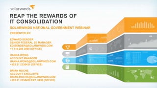 REAP THE REWARDS OF
IT CONSOLIDATION
SOLARWINDS NATIONAL GOVERNMENT WEBINAR
PRESENTED BY:
EDWARD BENDER
SENIOR FEDERAL SE MANAGER
ED.BENDER@SOLARWINDS.COM
+1 410 286 3060 (OFFICE)
HANNA WONG
ACCOUNT MANAGER
HANNA.WONG@SOLARWINDS.COM
+353 21 2330431 (OFFICE)
BRIAN ROCHE
ACCOUNT EXECUTIVE
BRIAN.ROCHE@SOLARWINDS.COM
+353 21 2330430 EXT. 0430 (OFFICE)
 