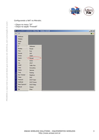 Configurando o NAT no Mikrotik:
PROIBIDA a cópia total ou parcial deste guia exclusivo de referência, sem autorização do autor.




                                                                                                  - Clique no menu “IP”
                                                                                                  - Clique na opção “Firewall”




                                                                                                              ANKAA WIRELESS SOLUTIONS – EQUIPAMENTOS WIRELESS   3
                                                                                                                           http://www.ankaa.com.br
 