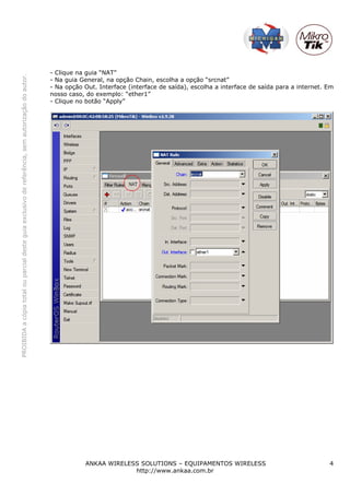 - Clique na guia “NAT”
PROIBIDA a cópia total ou parcial deste guia exclusivo de referência, sem autorização do autor.




                                                                                                  - Na guia General, na opção Chain, escolha a opção “srcnat”
                                                                                                  - Na opção Out. Interface (interface de saída), escolha a interface de saída para a internet. Em
                                                                                                  nosso caso, do exemplo: “ether1”
                                                                                                  - Clique no botão “Apply”




                                                                                                             ANKAA WIRELESS SOLUTIONS – EQUIPAMENTOS WIRELESS                                   4
                                                                                                                          http://www.ankaa.com.br
 