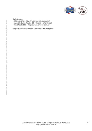Referências:
PROIBIDA a cópia total ou parcial deste guia exclusivo de referência, sem autorização do autor.




                                                                                                  - Mikrotik Wiki - http://wiki.mikrotik.com/wiki/
                                                                                                  - Apostila Curso Router-OS Mikrotik – Wlan Brasil
                                                                                                  - Certificado SSL - http://www.laniway.com.br

                                                                                                  Cópia autorizada: Marcelo Carvalho - MACNet (AWS)




                                                                                                             ANKAA WIRELESS SOLUTIONS – EQUIPAMENTOS WIRELESS   7
                                                                                                                          http://www.ankaa.com.br
 