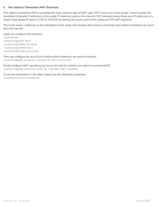 E m a d A l - A t o u m P a g e 2 | 2
C. Port Address Translation (NAT Overload)
Port address translation (PAT) is probably the most common type of NAT used. PAT is how most ‘home grade’ routers handle the
translation of private IP addresses to the public IP addresses used on the internet. PAT translates many inside local IP addresses to a
single inside global IP address (194.72.164.225) by altering the source port of the outbound TCP/UDP segments.
The router keeps a reference to the translations it has made and changes them back to what they were before translation on return
from the internet.
Again we configure the interfaces:
router#conf t
router(config)#int fa0/0
router(config-if)#ip nat inside
router(config-if)#int fa0/1
router(config-if)#ip nat outside
Then we configure the access list to define which addresses we want to translate:
router(config)#ip access-list 1 permit 192.168.1.0 0.0.0.255
Finally configure NAT, specifying our source list and the interface on which to overload (PAT):
router(config)#ip nat inside source list 1 interface fa0/1 overload
To see the translations in the table simply issue the following command:
router#show ip nat translations
 