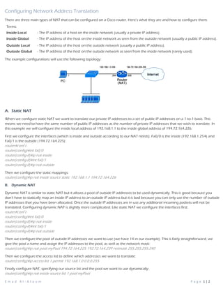 E m a d A l - A t o u m P a g e 1 | 2
Configuring Network Address Translation
There are three main types of NAT that can be configured on a Cisco router. Here’s what they are and how to configure them.
The example configurations will use the following topology:
A. Static NAT
When we configure static NAT we want to translate our private IP addresses to a set of public IP addresses on a 1-to-1 basis. This
means we need to have the same number of public IP addresses as the number of private IP addresses that we wish to translate. In
this example we will configure the inside local address of 192.168.1.1 to the inside global address of 194.72.164.226.
First we configure the interfaces (which is inside and outside according to our NAT needs). Fa0/0 is the inside (192.168.1.254) and
Fa0/1 is the outside (194.72.164.225):
router#conf t
router(config)#int fa0/0
router(config-if)#ip nat inside
router(config-if)#int fa0/1
router(config-if)#ip nat outside
Then we configure the static mappings:
router(config)#ip nat inside source static 192.168.1.1 194.72.164.226
B. Dynamic NAT
Dynamic NAT is similar to static NAT but it allows a pool of outside IP addresses to be used dynamically. This is good because you
don’t have to statically map an inside IP address to an outside IP address but it is bad because you can only use the number of outside
IP addresses that you have been allocated. Once the outside IP addresses are in use any additional incoming packets will not be
translated. Configuring dynamic NAT is slightly more complicated. Like static NAT we configure the interfaces first:
router#conf t
router(config)#int fa0/0
router(config-if)#ip nat inside
router(config-if)#int fa0/1
router(config-if)#ip nat outside
Then we configure the pool of outside IP addresses we want to use (we have 14 in our example). This is fairly straightforward, we
give the pool a name and assign the IP addresses to the pool, as well as the network mask:
router(config)#ip nat pool myPool 194.72.164.225 192.72.164.239 netmask 255.255.255.240
Then we configure the access list to define which addresses we want to translate:
router(config)#ip access-list 1 permit 192.168.1.0 0.0.0.255
Finally configure NAT, specifying our source list and the pool we want to use dynamically:
router(config)#ip nat inside source list 1 pool myPool
Terms:
Inside Local - The IP address of a host on the inside network (usually a private IP address).
Inside Global - The IP address of the host on the inside network as seen from the outside network (usually a public IP address).
Outside Local - The IP address of the host on the outside network (usually a public IP address).
Outside Global - The IP address of the host on the outside network as seen from the inside network (rarely used).
 