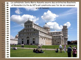 La cathédrale Santa Maria Assunta oeuvre des architectes Buscheto et Rainaldo à la fin du XI°s est construite avec l’or de six vaisseaux pris à l’ennemi.  