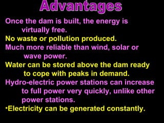 Once the dam is built, the energy is  virtually free.  No waste or pollution produced. Much more reliable than wind, solar or   wave power.  Water can be stored above the dam ready   to cope with peaks in demand. Hydro-electric power stations can increase  to full power very quickly, unlike other  power stations. Electricity can be generated constantly.   Advantages 