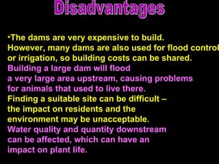Disadvantages The dams are very expensive to build. However, many dams are also used for flood control  or irrigation, so building costs can be shared.  Building a large dam will flood  a very large area upstream, causing problems  for animals that used to live there.   Finding a suitable site can be difficult –  the impact on residents and the  environment may be unacceptable.  Water quality and quantity downstream can be affected, which can have an  impact on plant life.  