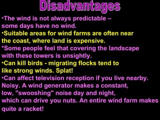 The wind is not always predictable –  some days have no wind.  Suitable areas for wind farms are often near  the coast, where land is expensive. *Some people feel that covering the landscape  with these towers is unsightly.  Can kill birds - migrating flocks tend to  like strong winds. Splat!  Can affect television reception if you live nearby.  Noisy. A wind generator makes a constant,  low, "swooshing" noise day and night,  which can drive you nuts. An entire wind farm makes quite a racket!   Disadvantages 