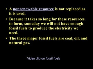 16.2 Electricity from fossil fuels A  nonrenewable resource   is not replaced as it is used.  Because it takes so long for these resources to form, someday we will not have enough fossil fuels to produce the electricity we need. The three major fossil fuels are coal, oil, and natural gas. Video clip on fossil fuels 