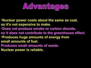 Nuclear power costs about the same as coal,  so it's not expensive to make.   Does not produce smoke or carbon dioxide,  so it does not contribute to the greenhouse effect. Produces huge amounts of energy from small amounts of fuel. Produces small amounts of waste. Nuclear power is reliable.  Advantages 