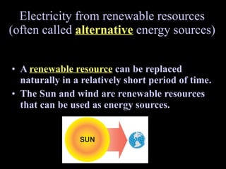 Electricity from renewable resources (often called  alternative  energy sources) A  renewable resource   can be replaced naturally in a relatively short period of time.  The Sun and wind are renewable resources that can be used as energy sources. 