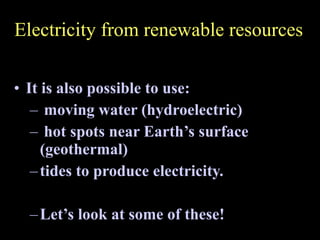 Electricity from renewable resources It is also possible to use: moving water (hydroelectric) hot spots near Earth’s surface (geothermal) tides to produce electricity. Let’s look at some of these! 