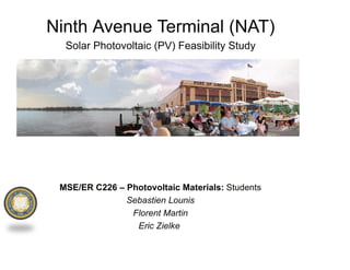 Ninth Avenue Terminal (NAT)
  Solar Photovoltaic (PV) Feasibility Study




 MSE/ER C226 – Photovoltaic Materials: Students
               Sebastien Lounis
                Florent Martin
                 Eric Zielke
 